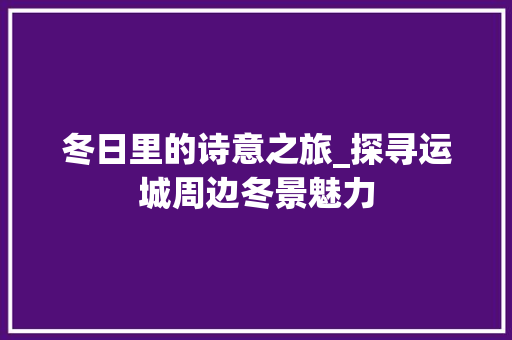 冬日里的诗意之旅_探寻运城周边冬景魅力