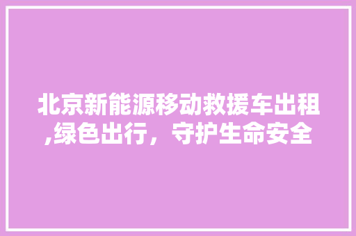 北京新能源移动救援车出租,绿色出行，守护生命安全  第1张