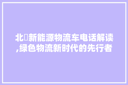 北滘新能源物流车电话解读,绿色物流新时代的先行者  第1张