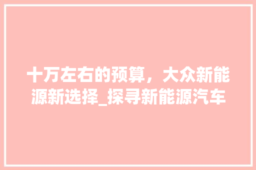 十万左右的预算，大众新能源新选择_探寻新能源汽车的性价比之选  第1张