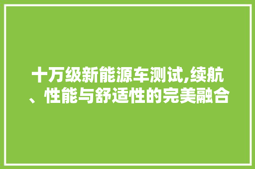 十万级新能源车测试,续航、性能与舒适性的完美融合  第1张