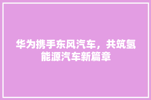 华为携手东风汽车，共筑氢能源汽车新篇章  第1张