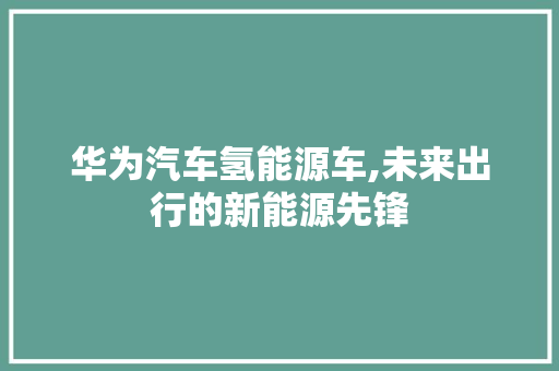 华为汽车氢能源车,未来出行的新能源先锋  第1张