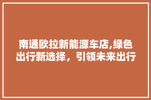 南通欧拉新能源车店,绿色出行新选择，引领未来出行潮流