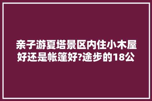 亲子游夏塔景区内住小木屋好还是帐篷好?途步的18公里是骑马好还是摩托车好，伊宁亲子旅游景点。  第1张