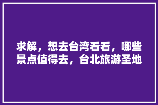 求解，想去台湾看看，哪些景点值得去，台北旅游圣地有哪些。  第1张