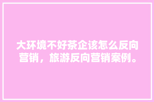 大环境不好茶企该怎么反向营销，旅游反向营销案例。