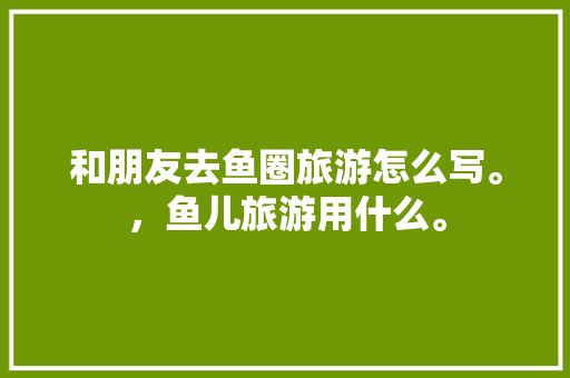 和朋友去鱼圈旅游怎么写。，鱼儿旅游用什么。