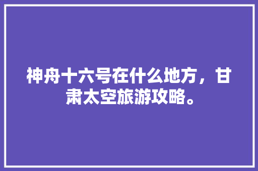 神舟十六号在什么地方，甘肃太空旅游攻略。