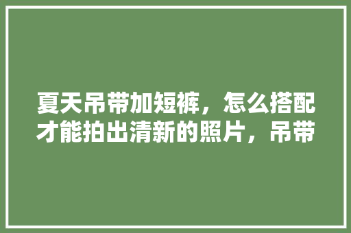 夏天吊带加短裤，怎么搭配才能拍出清新的照片，吊带的穿搭图片。