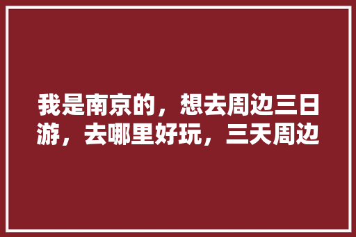 我是南京的，想去周边三日游，去哪里好玩，三天周边旅游景点推荐一下。