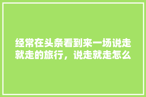 经常在头条看到来一场说走就走的旅行，说走就走怎么解释，旅游家说歌词。  第1张