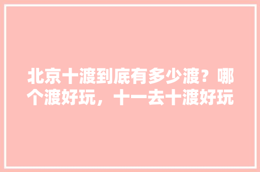 北京十渡到底有多少渡？哪个渡好玩，十一去十渡好玩吗。