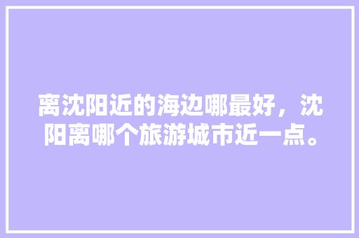 离沈阳近的海边哪最好，沈阳离哪个旅游城市近一点。