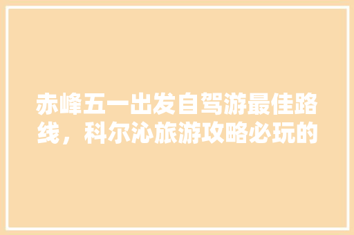 赤峰五一出发自驾游最佳路线，科尔沁旅游攻略必玩的景点。