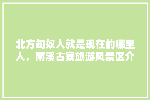 北方匈奴人就是现在的哪里人，南溪古寨旅游风景区介绍。