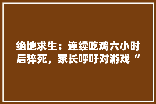 绝地求生：连续吃鸡六小时后猝死，家长呼吁对游戏“封禁”，已受到网友共鸣，如何，旅游学校砍人最新处理结果。