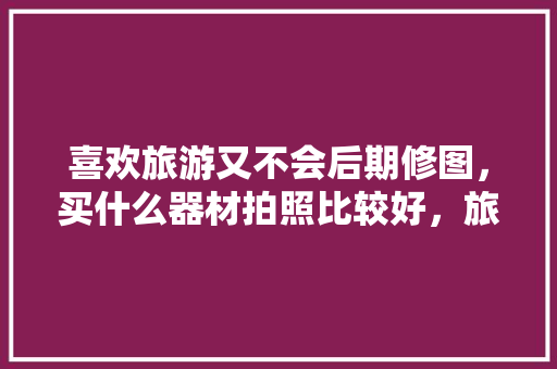 喜欢旅游又不会后期修图，买什么器材拍照比较好，旅游拍景相机推荐。