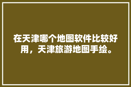 在天津哪个地图软件比较好用，天津旅游地图手绘。