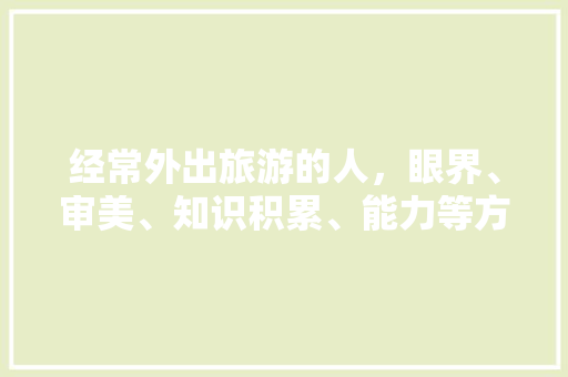 经常外出旅游的人，眼界、审美、知识积累、能力等方面到底能进步多少，旅游多开发票怎么做账。