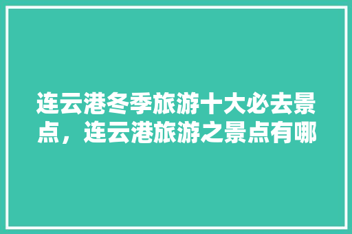 连云港冬季旅游十大必去景点，连云港旅游之景点有哪些。