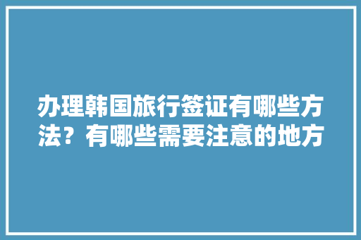 办理韩国旅行签证有哪些方法？有哪些需要注意的地方，去韩国办旅游签证需要什么材料呢。