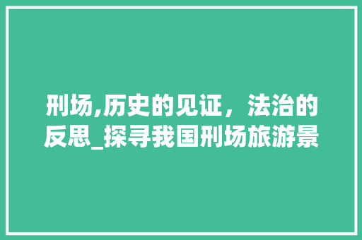 刑场,历史的见证，法治的反思_探寻我国刑场旅游景点的独特魅力