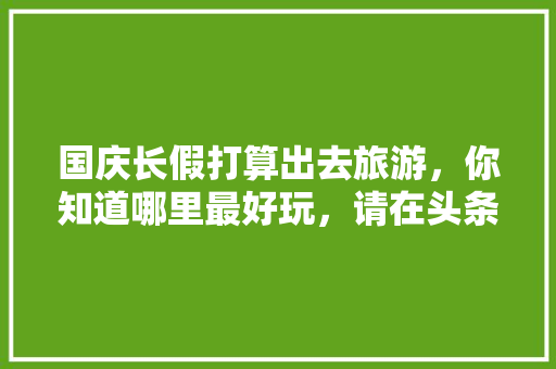 国庆长假打算出去旅游，你知道哪里最好玩，请在头条上做个预告，先谢谢各位啦，安徽宏村西递在哪个位置。