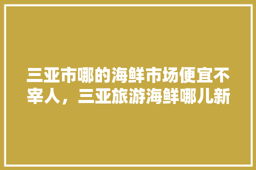 三亚市哪的海鲜市场便宜不宰人，三亚旅游海鲜哪儿新鲜。