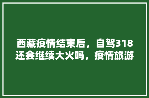 西藏疫情结束后，自驾318还会继续大火吗，疫情旅游西藏最新消息。