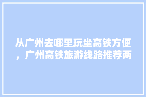 从广州去哪里玩坐高铁方便，广州高铁旅游线路推荐两日游。