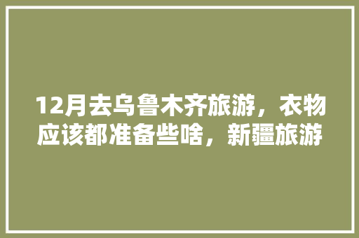 12月去乌鲁木齐旅游，衣物应该都准备些啥，新疆旅游围巾图片。