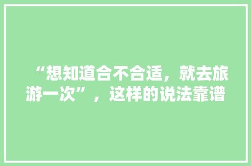 “想知道合不合适，就去旅游一次”，这样的说法靠谱吗？为什么，旅游好坏辩论视频。