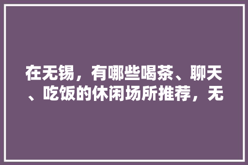 在无锡，有哪些喝茶、聊天、吃饭的休闲场所推荐，无锡旅游吃饭攻略。