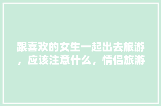 跟喜欢的女生一起出去旅游，应该注意什么，情侣旅游情话短句。