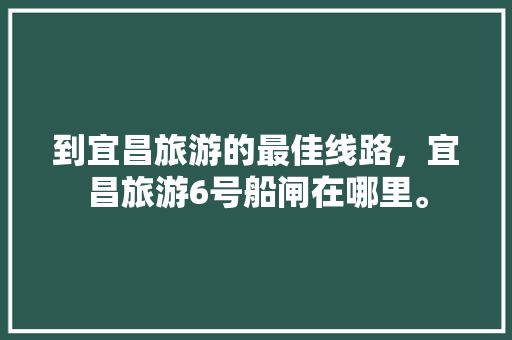 到宜昌旅游的最佳线路，宜昌旅游6号船闸在哪里。