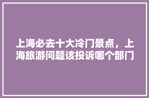 上海必去十大冷门景点，上海旅游问题该投诉哪个部门。