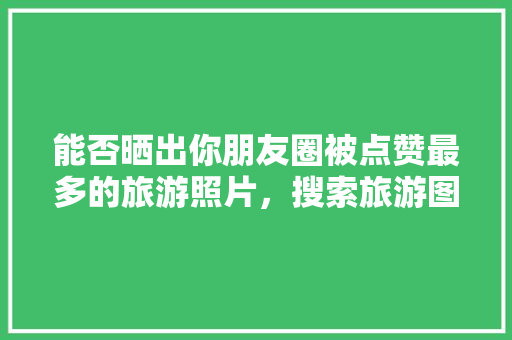 能否晒出你朋友圈被点赞最多的旅游照片，搜索旅游图片大全。