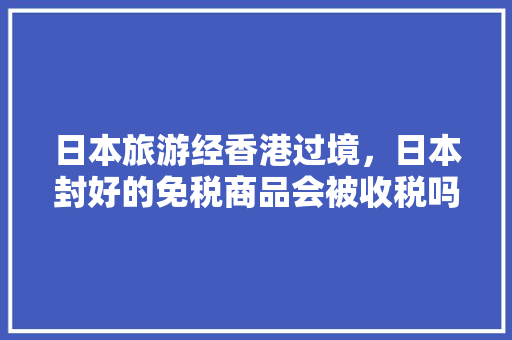 日本旅游经香港过境，日本封好的免税商品会被收税吗，旅游免税店买东西真吗。