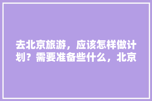 去北京旅游，应该怎样做计划？需要准备些什么，北京旅游费用预算表。  第1张