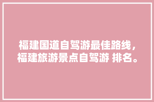 福建国道自驾游最佳路线，福建旅游景点自驾游 排名。