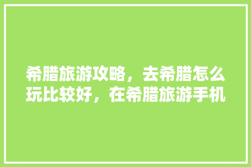 希腊旅游攻略，去希腊怎么玩比较好，在希腊旅游手机卡怎么办理的。