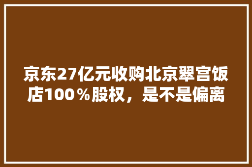 京东27亿元收购北京翠宫饭店100％股权，是不是偏离主营电商业务了呢，虾米出行官网。