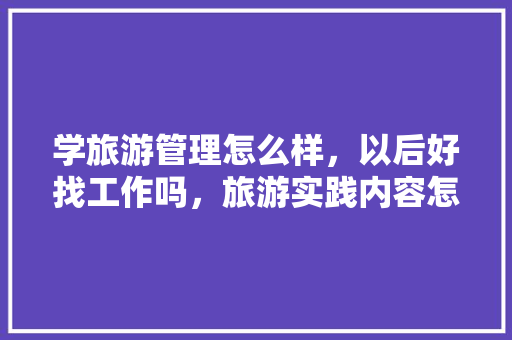 学旅游管理怎么样，以后好找工作吗，旅游实践内容怎么写。