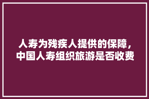 人寿为残疾人提供的保障，中国人寿组织旅游是否收费。