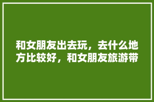 和女朋友出去玩，去什么地方比较好，和女朋友旅游带什么东西。