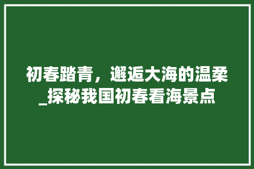 初春踏青，邂逅大海的温柔_探秘我国初春看海景点  第1张