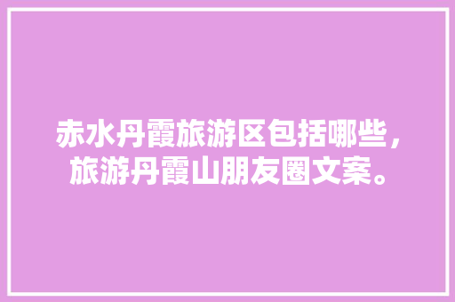 赤水丹霞旅游区包括哪些，旅游丹霞山朋友圈文案。