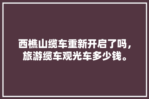 西樵山缆车重新开启了吗，旅游缆车观光车多少钱。