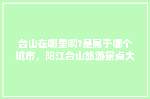 台山在哪里啊?是属于哪个城市，阳江台山旅游景点大全图片。